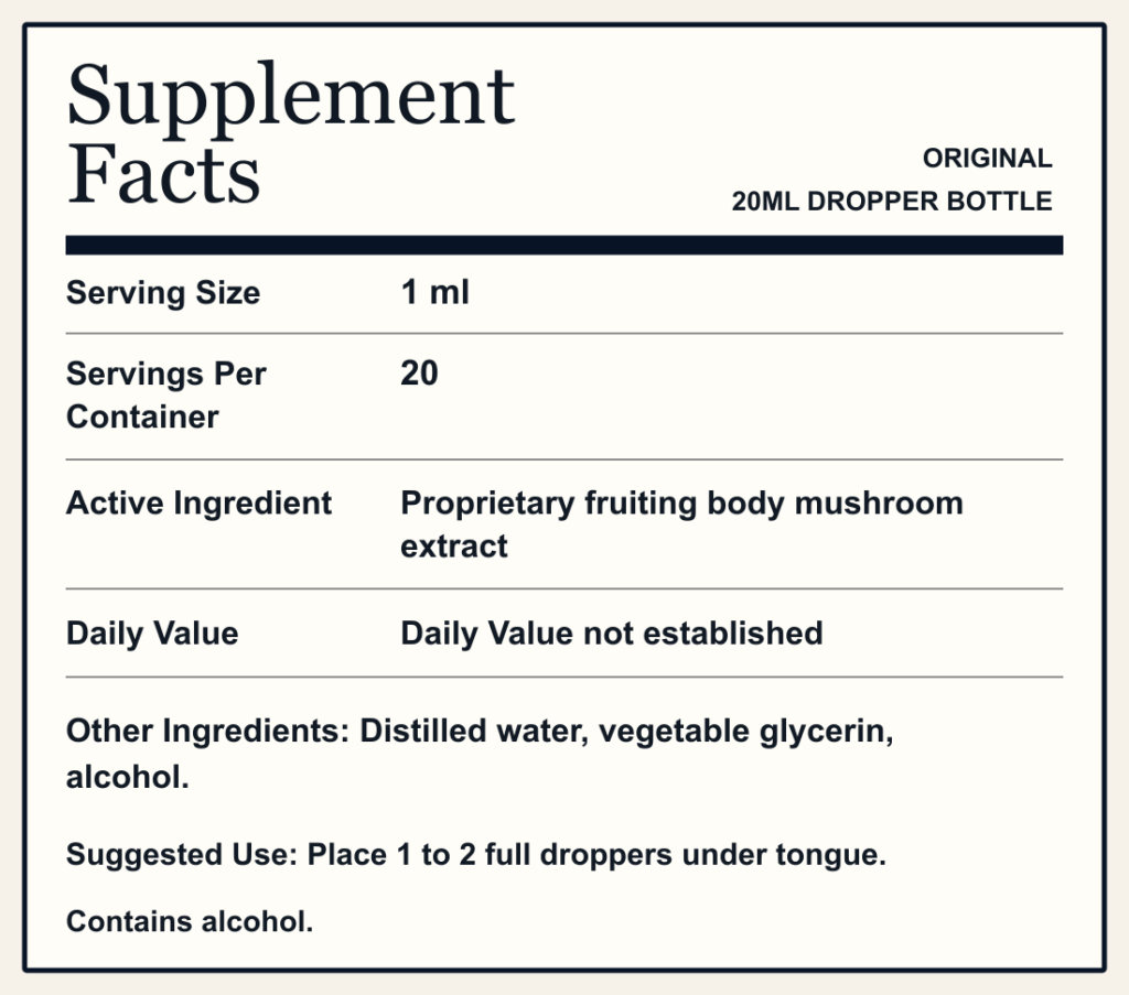Supplement Facts ORIGINAL 20ML DROPPER BOTTLE Serving Size 1 ml Servings Per Container 20 Active Ingredient Proprietary fruiting body mushroom extract Daily Value Daily Value not established Other Ingredients: Distilled water, vegetable glycerin, alcohol. Suggested Use: Place 1 to 2 full droppers under tongue. Contains alcohol.