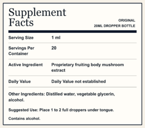 Supplement Facts ORIGINAL 20ML DROPPER BOTTLE Serving Size 1 ml Servings Per Container 20 Active Ingredient Proprietary fruiting body mushroom extract Daily Value Daily Value not established Other Ingredients: Distilled water, vegetable glycerin, alcohol. Suggested Use: Place 1 to 2 full droppers under tongue. Contains alcohol.